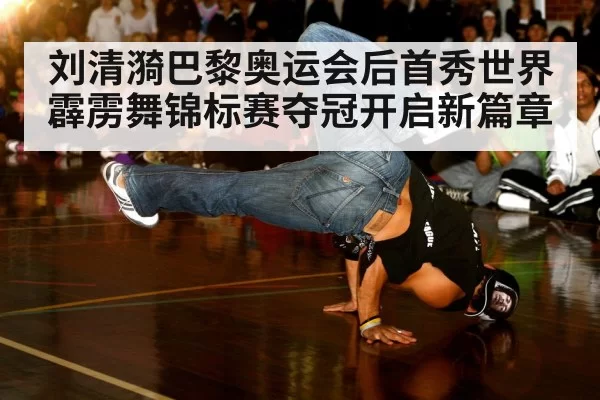 刘清漪巴黎奥运会后首秀世界霹雳舞锦标赛夺冠开启新篇章