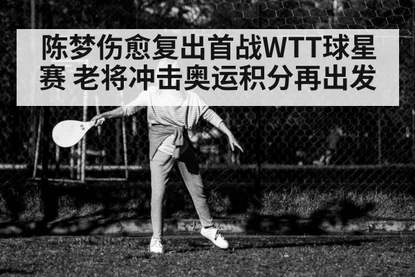 陈梦伤愈复出首战WTT球星赛 老将冲击奥运积分再出发