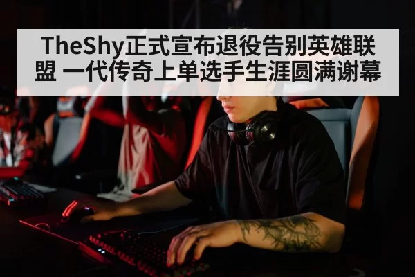 TheShy正式宣布退役告别英雄联盟 一代传奇上单选手生涯圆满谢幕