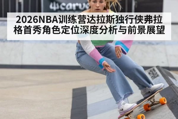 2026NBA训练营达拉斯独行侠弗拉格首秀角色定位深度分析与前景展望